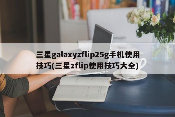 三星galaxyzflip25g手机使用技巧(三星zflip使用技巧大全)