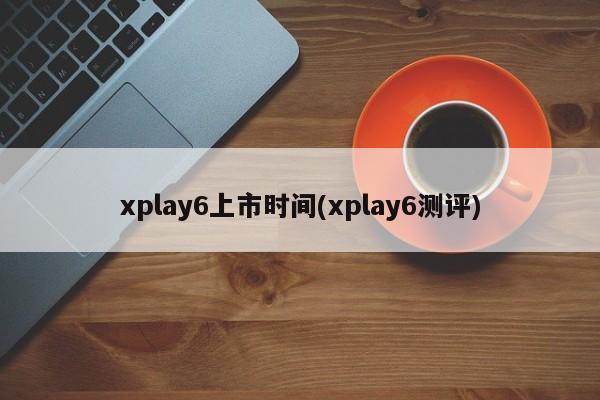 xplay6上市时间(xplay6测评)