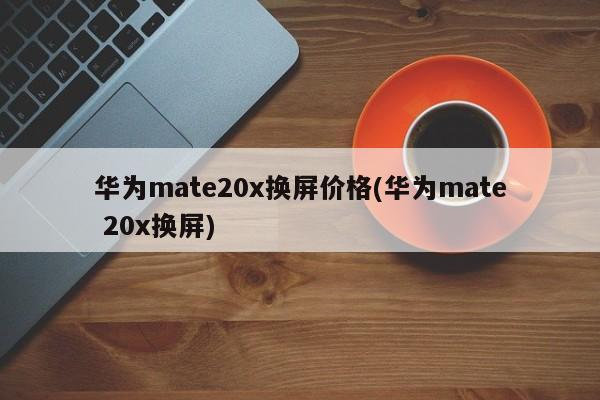 华为mate20x换屏价格(华为mate 20x换屏)