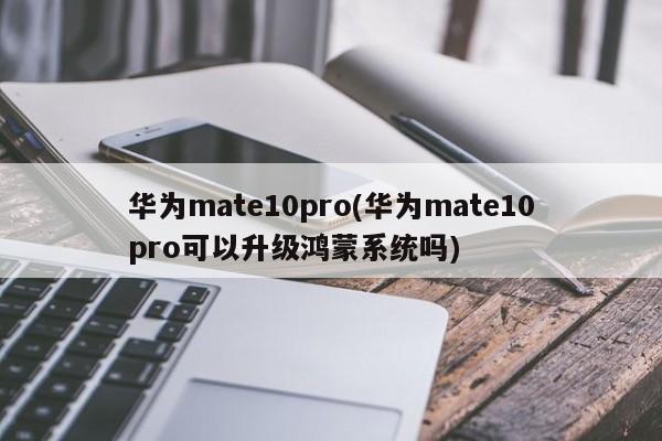 华为mate10pro(华为mate10pro可以升级鸿蒙系统吗)