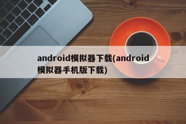 android模拟器下载(android模拟器手机版下载)